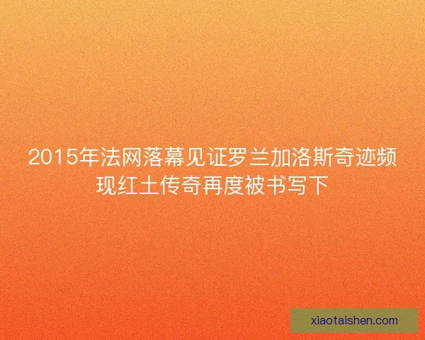 2015年法网落幕见证罗兰加洛斯奇迹频现红土传奇再度被书写下