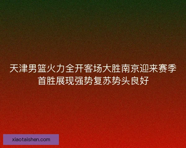 天津男篮火力全开客场大胜南京迎来赛季首胜展现强势复苏势头良好