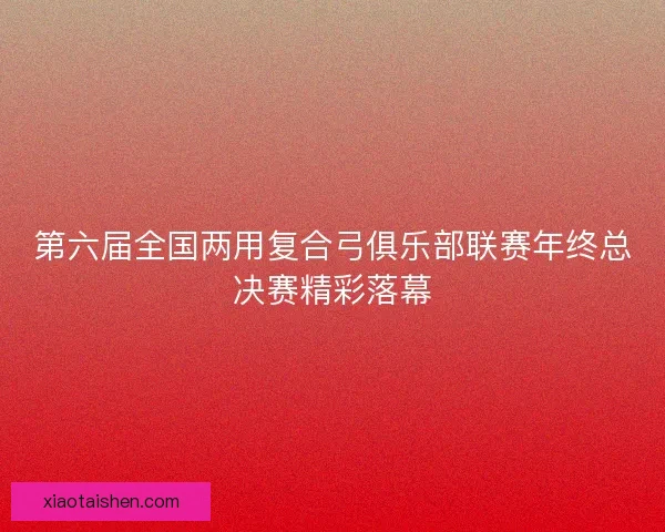 第六届全国两用复合弓俱乐部联赛年终总决赛精彩落幕