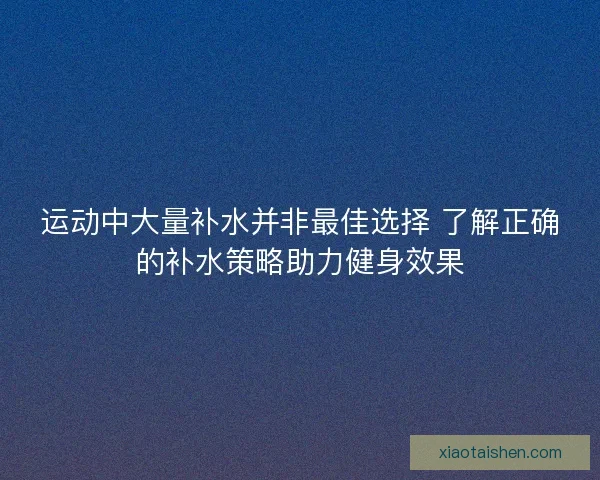 运动中大量补水并非最佳选择 了解正确的补水策略助力健身效果